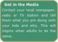Get in the Media    
Contact your local newspaper, radio or TV station and tell them what you are doing with your kids and why. This will inspire other adults to do the same.