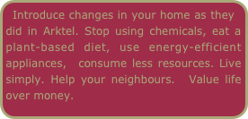 Introduce changes in your home as they did in Arktel. Stop using chemicals, eat a plant-based diet, use energy-efficient appliances,  consume less resources. Live simply. Help your neighbours.  Value life over money.