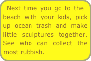 Next time you go to the beach with your kids, pick up ocean trash and make little sculptures together. See who can collect the most rubbish.