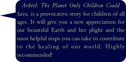 Arktel: The Planet Only Children Could Save is a provocative story for children of all ages. It will give you a new appreciation for our beautiful Earth and her plight and the most helpful steps you can take to contribute to the healing of our world. Highly recommended!