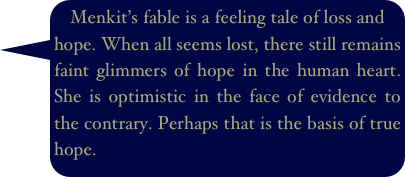 Menkit’s fable is a feeling tale of loss and hope. When all seems lost, there still remains faint glimmers of hope in the human heart. She is optimistic in the face of evidence to the contrary. Perhaps that is the basis of true hope.
